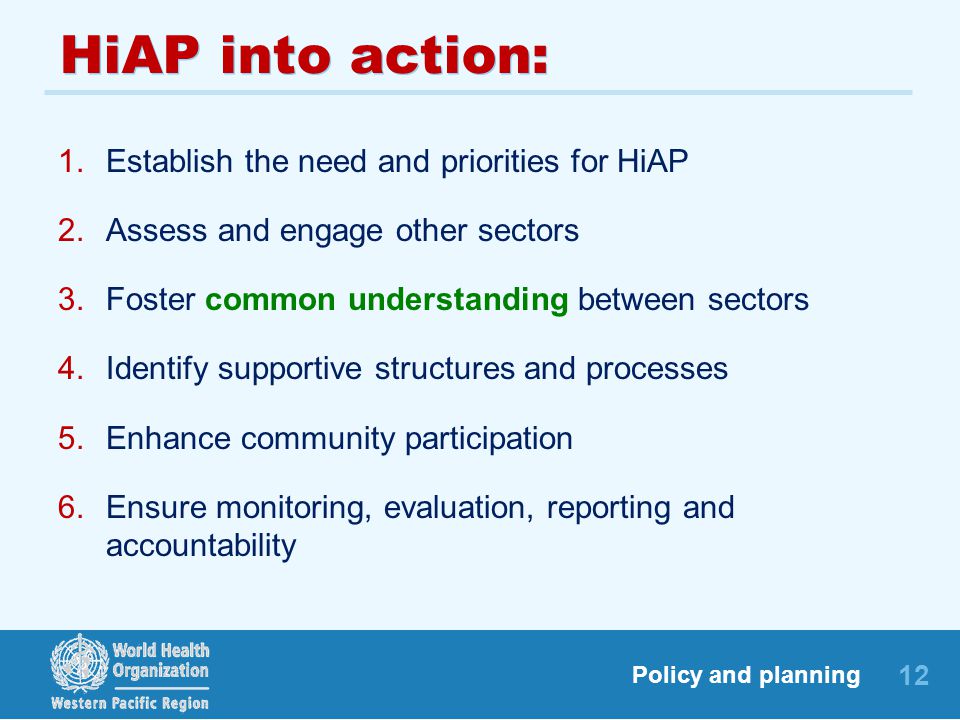 12 Policy and planning HiAP into action: 1.Establish the need and priorities for HiAP 2.Assess and engage other sectors 3.Foster common understanding between sectors 4.Identify supportive structures and processes 5.Enhance community participation 6.Ensure monitoring, evaluation, reporting and accountability