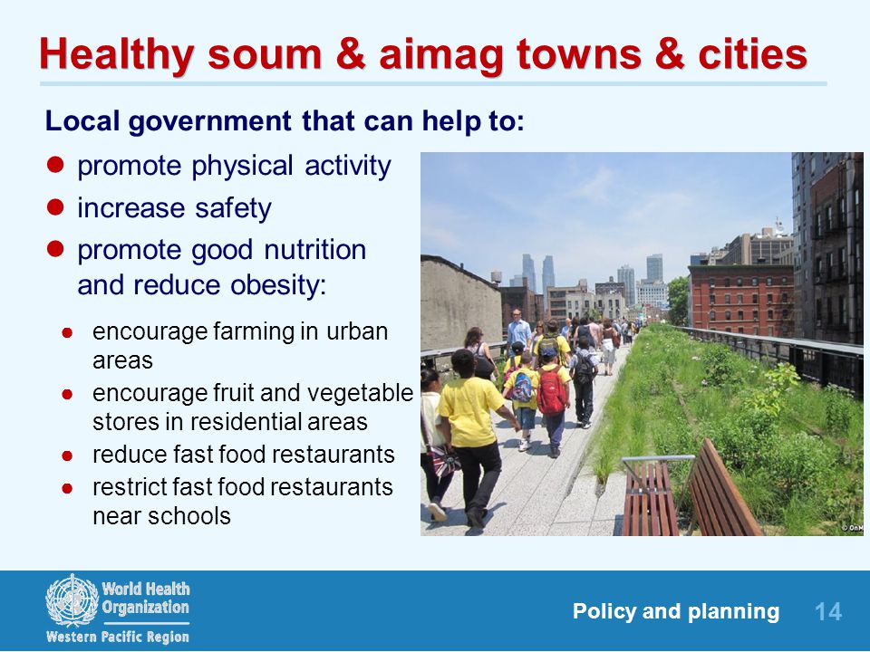 14 Policy and planning Healthy soum & aimag towns & cities Local government that can help to: promote physical activity increase safety promote good nutrition and reduce obesity: ●encourage farming in urban areas ●encourage fruit and vegetable stores in residential areas ●reduce fast food restaurants ●restrict fast food restaurants near schools