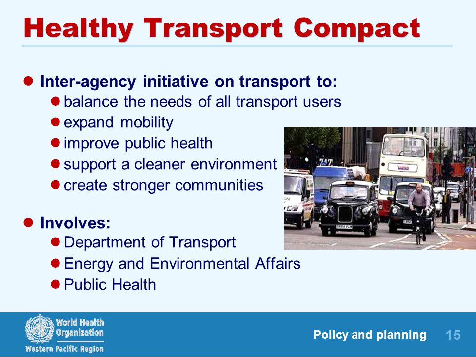 15 Policy and planning Healthy Transport Compact Inter-agency initiative on transport to: balance the needs of all transport users expand mobility improve public health support a cleaner environment create stronger communities Involves: Department of Transport Energy and Environmental Affairs Public Health