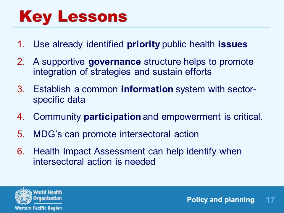 17 Policy and planning Key Lessons 1.Use already identified priority public health issues 2.A supportive governance structure helps to promote integration of strategies and sustain efforts 3.Establish a common information system with sector- specific data 4.Community participation and empowerment is critical.