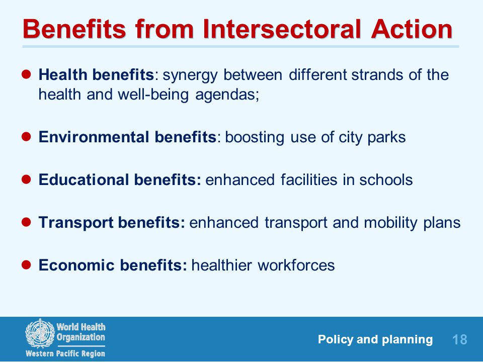 18 Policy and planning Benefits from Intersectoral Action Health benefits: synergy between different strands of the health and well-being agendas; Environmental benefits: boosting use of city parks Educational benefits: enhanced facilities in schools Transport benefits: enhanced transport and mobility plans Economic benefits: healthier workforces