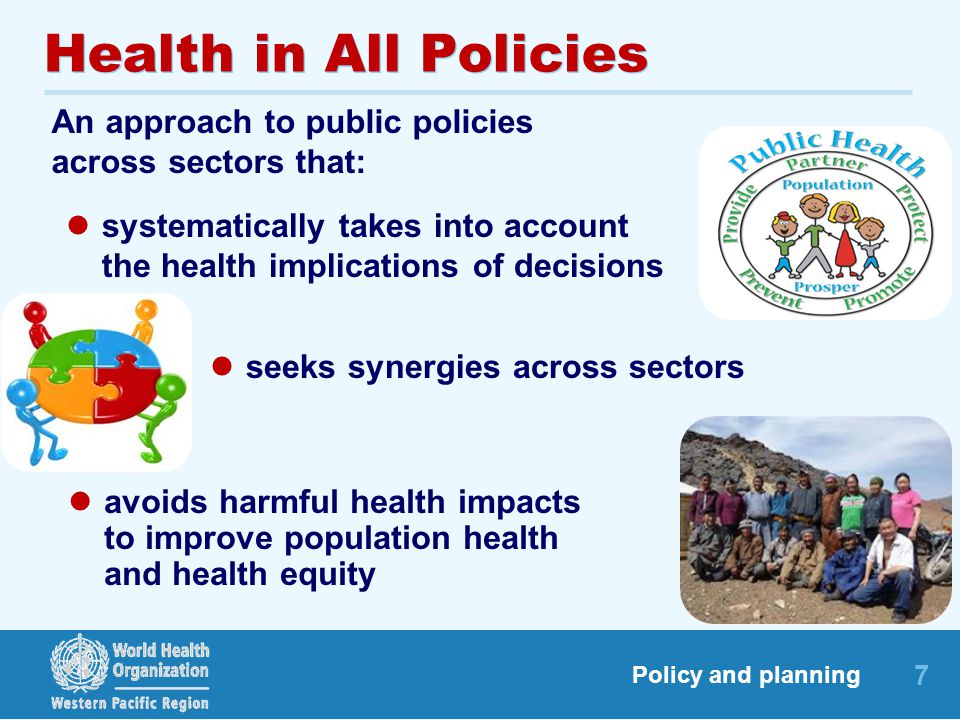 7 Policy and planning Health in All Policies An approach to public policies across sectors that: seeks synergies across sectors systematically takes into account the health implications of decisions avoids harmful health impacts to improve population health and health equity