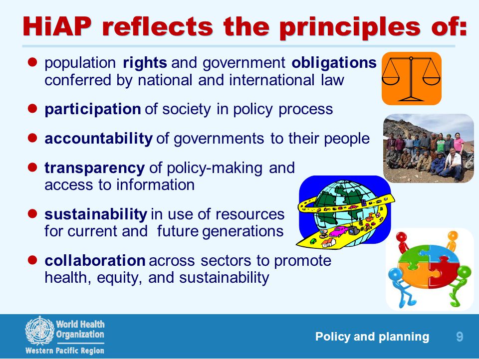 9 Policy and planning HiAP reflects the principles of: population rights and government obligations conferred by national and international law participation of society in policy process accountability of governments to their people transparency of policy-making and access to information sustainability in use of resources for current and future generations collaboration across sectors to promote health, equity, and sustainability
