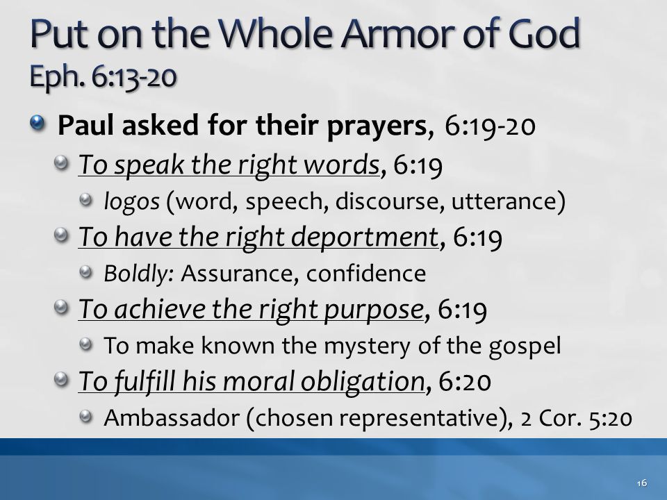 Paul asked for their prayers, 6:19-20 To speak the right words, 6:19 logos (word, speech, discourse, utterance) To have the right deportment, 6:19 Boldly: Assurance, confidence To achieve the right purpose, 6:19 To make known the mystery of the gospel To fulfill his moral obligation, 6:20 Ambassador (chosen representative), 2 Cor.