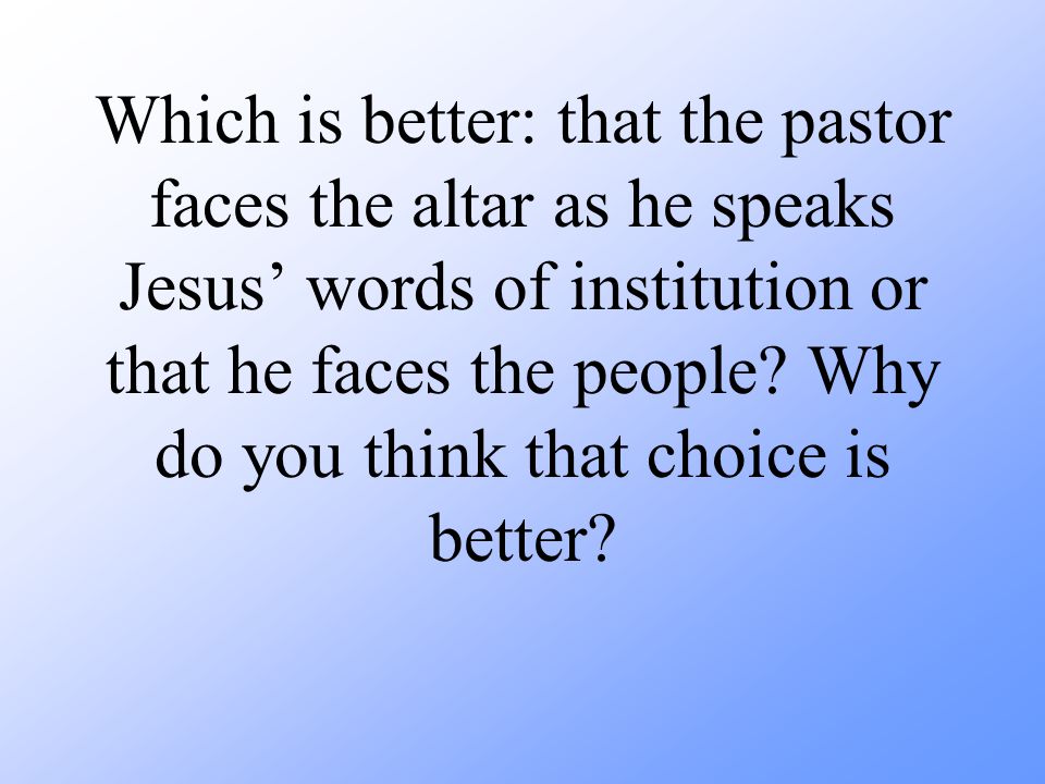 Which is better: that the pastor faces the altar as he speaks Jesus’ words of institution or that he faces the people.