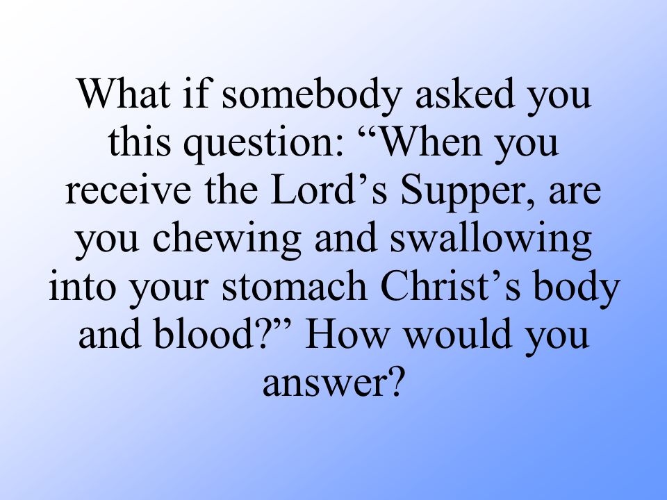 What if somebody asked you this question: When you receive the Lord’s Supper, are you chewing and swallowing into your stomach Christ’s body and blood How would you answer