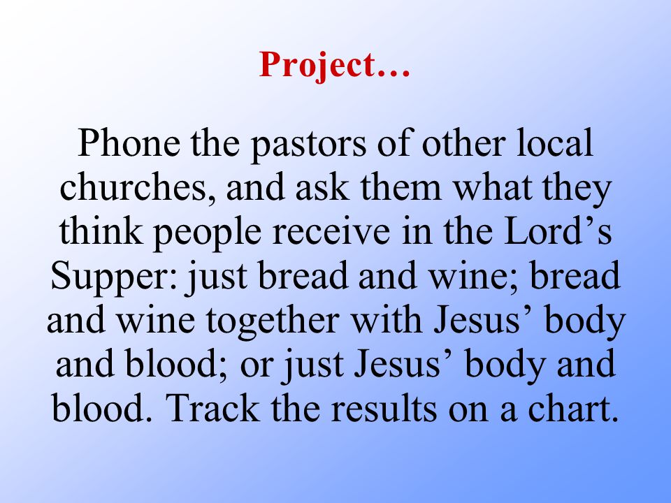 Project… Phone the pastors of other local churches, and ask them what they think people receive in the Lord’s Supper: just bread and wine; bread and wine together with Jesus’ body and blood; or just Jesus’ body and blood.