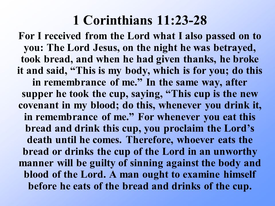 For I received from the Lord what I also passed on to you: The Lord Jesus, on the night he was betrayed, took bread, and when he had given thanks, he broke it and said, This is my body, which is for you; do this in remembrance of me. In the same way, after supper he took the cup, saying, This cup is the new covenant in my blood; do this, whenever you drink it, in remembrance of me. For whenever you eat this bread and drink this cup, you proclaim the Lord’s death until he comes.