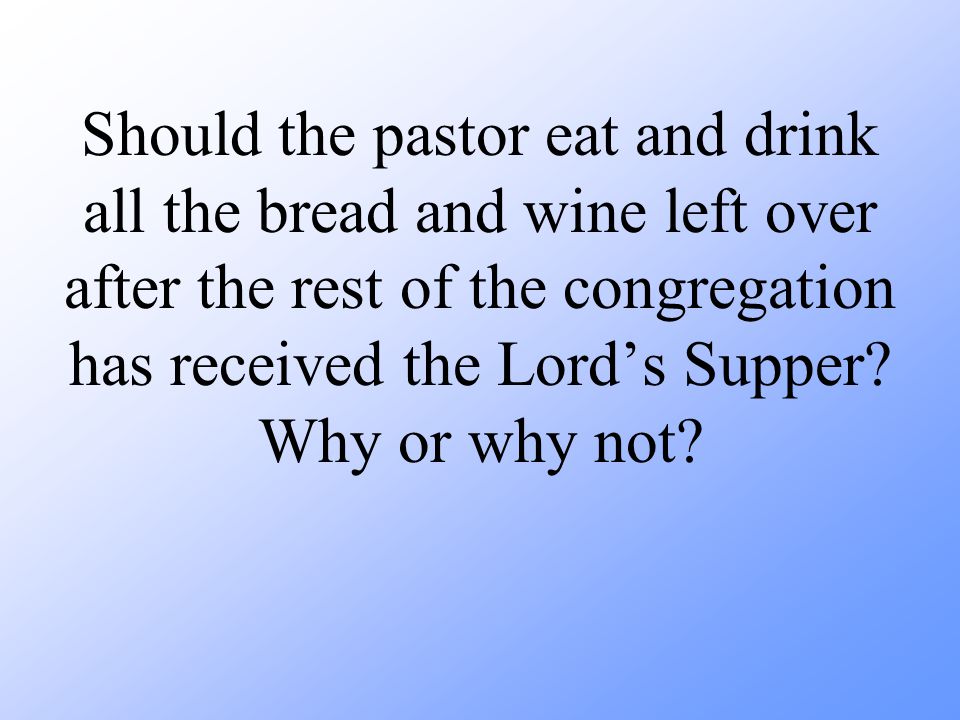 Should the pastor eat and drink all the bread and wine left over after the rest of the congregation has received the Lord’s Supper.