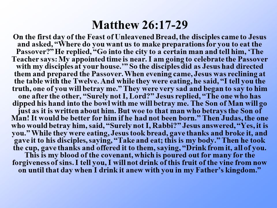On the first day of the Feast of Unleavened Bread, the disciples came to Jesus and asked, Where do you want us to make preparations for you to eat the Passover He replied, Go into the city to a certain man and tell him, ‘The Teacher says: My appointed time is near.
