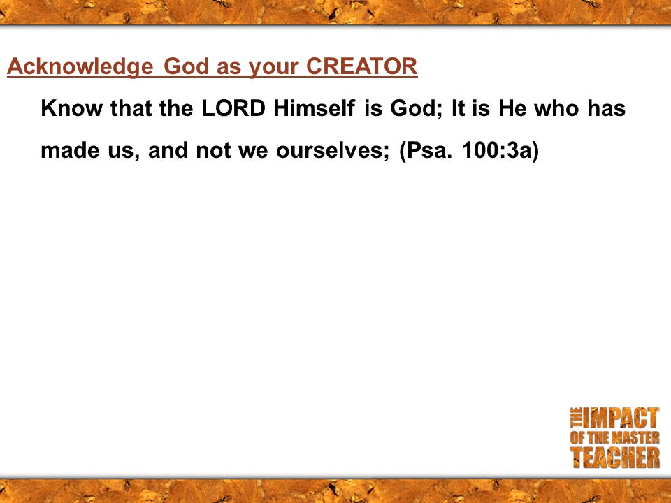 Acknowledge God as your CREATOR Know that the LORD Himself is God; It is He who has made us, and not we ourselves; (Psa.