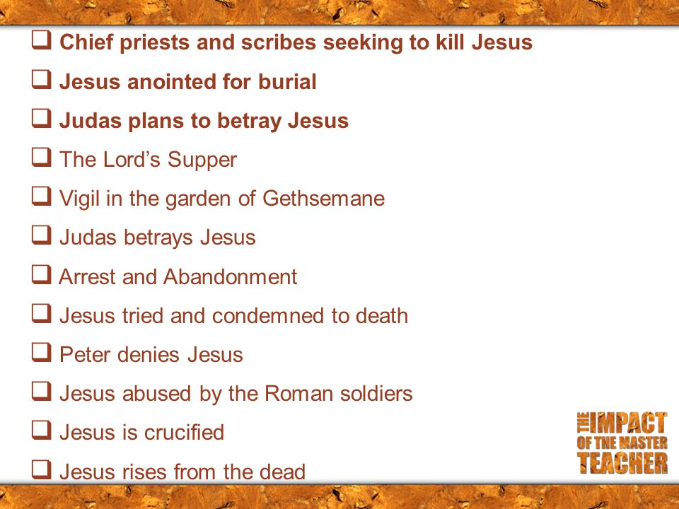  Chief priests and scribes seeking to kill Jesus  Jesus anointed for burial  Judas plans to betray Jesus  The Lord’s Supper  Vigil in the garden of Gethsemane  Judas betrays Jesus  Arrest and Abandonment  Jesus tried and condemned to death  Peter denies Jesus  Jesus abused by the Roman soldiers  Jesus is crucified  Jesus rises from the dead