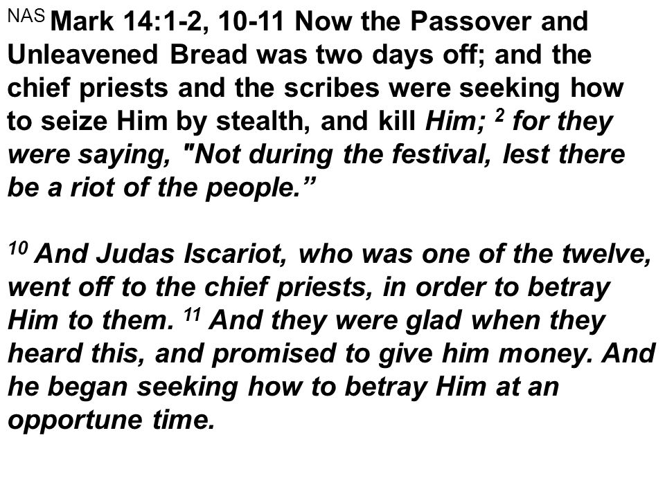 NAS Mark 14:1-2, Now the Passover and Unleavened Bread was two days off; and the chief priests and the scribes were seeking how to seize Him by stealth, and kill Him; 2 for they were saying, Not during the festival, lest there be a riot of the people. 10 And Judas Iscariot, who was one of the twelve, went off to the chief priests, in order to betray Him to them.
