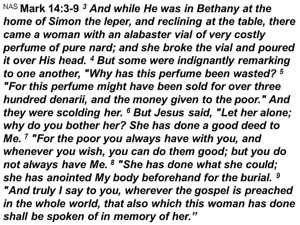 NAS Mark 14:3-9 3 And while He was in Bethany at the home of Simon the leper, and reclining at the table, there came a woman with an alabaster vial of very costly perfume of pure nard; and she broke the vial and poured it over His head.