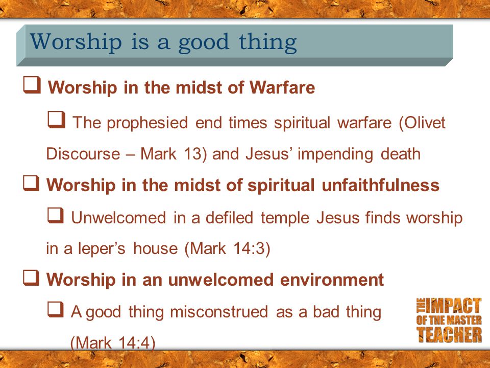 Worship is a good thing  Worship in the midst of Warfare  The prophesied end times spiritual warfare (Olivet Discourse – Mark 13) and Jesus’ impending death  Worship in the midst of spiritual unfaithfulness  Unwelcomed in a defiled temple Jesus finds worship in a leper’s house (Mark 14:3)  Worship in an unwelcomed environment  A good thing misconstrued as a bad thing (Mark 14:4)