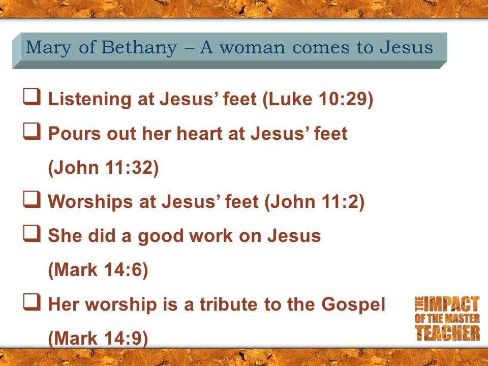 Mary of Bethany – A woman comes to Jesus  Listening at Jesus’ feet (Luke 10:29)  Pours out her heart at Jesus’ feet (John 11:32)  Worships at Jesus’ feet (John 11:2)  She did a good work on Jesus (Mark 14:6)  Her worship is a tribute to the Gospel (Mark 14:9)