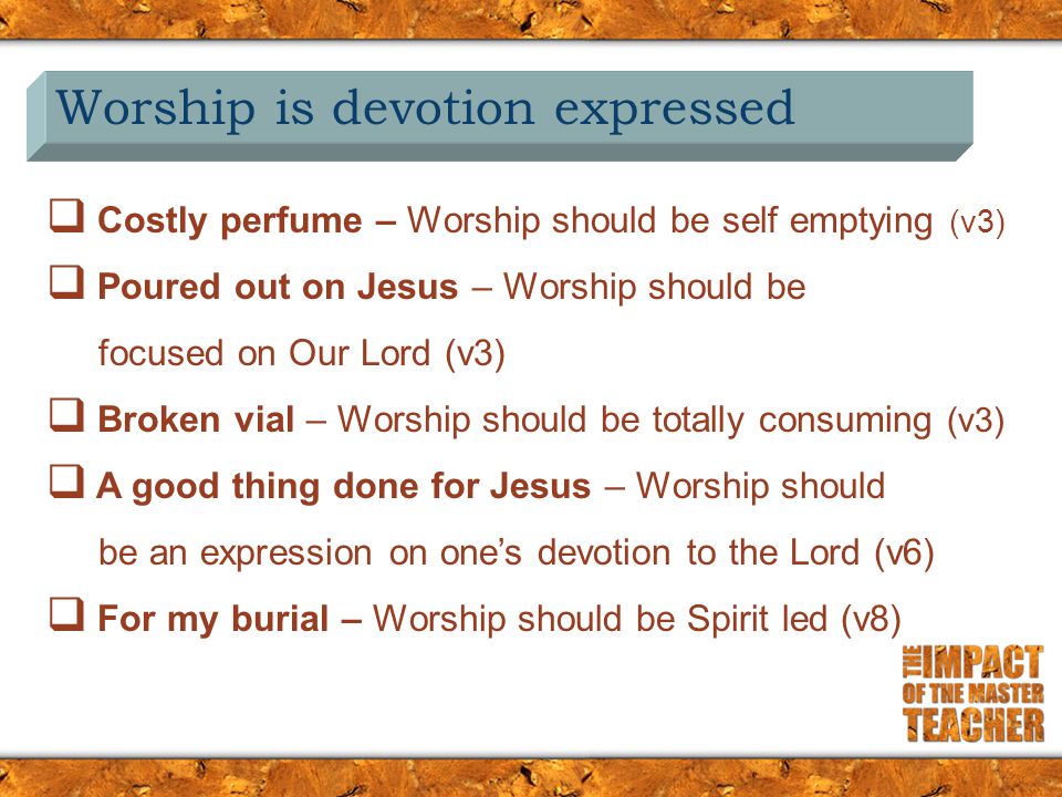Worship is devotion expressed  Costly perfume – Worship should be self emptying (v3)  Poured out on Jesus – Worship should be focused on Our Lord (v3)  Broken vial – Worship should be totally consuming (v3)  A good thing done for Jesus – Worship should be an expression on one’s devotion to the Lord (v6)  For my burial – Worship should be Spirit led (v8)