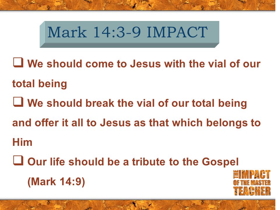 Mark 14:3-9 IMPACT  We should come to Jesus with the vial of our total being  We should break the vial of our total being and offer it all to Jesus as that which belongs to Him  Our life should be a tribute to the Gospel (Mark 14:9)