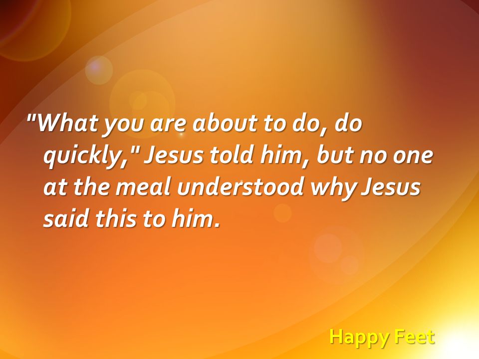 Happy Feet What you are about to do, do quickly, Jesus told him, but no one at the meal understood why Jesus said this to him.