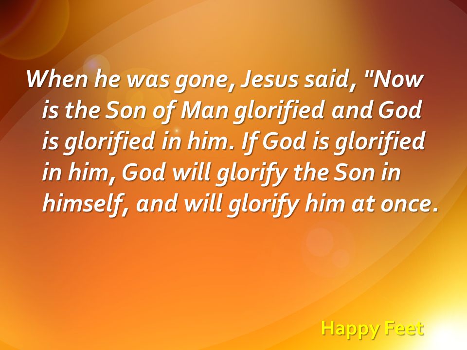 Happy Feet When he was gone, Jesus said, Now is the Son of Man glorified and God is glorified in him.