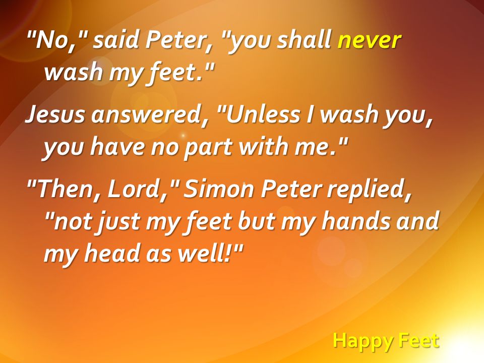 Happy Feet No, said Peter, you shall never wash my feet. Jesus answered, Unless I wash you, you have no part with me. Then, Lord, Simon Peter replied, not just my feet but my hands and my head as well!