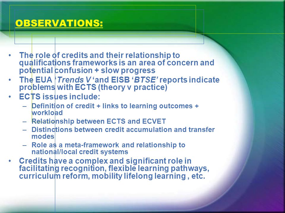 OBSERVATIONS: The role of credits and their relationship to qualifications frameworks is an area of concern and potential confusion + slow progress The EUA ‘Trends V ‘and EISB ‘BTSE’ reports indicate problems with ECTS (theory v practice) ECTS issues include: –Definition of credit + links to learning outcomes + workload –Relationship between ECTS and ECVET –Distinctions between credit accumulation and transfer modes –Role as a meta-framework and relationship to national/local credit systems Credits have a complex and significant role in facilitating recognition, flexible learning pathways, curriculum reform, mobility lifelong learning, etc.