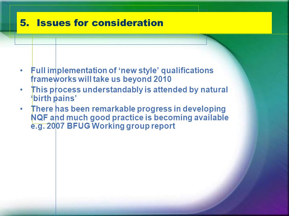 5.Issues for consideration Full implementation of ‘new style’ qualifications frameworks will take us beyond 2010 This process understandably is attended by natural ‘birth pains’ There has been remarkable progress in developing NQF and much good practice is becoming available e.g.