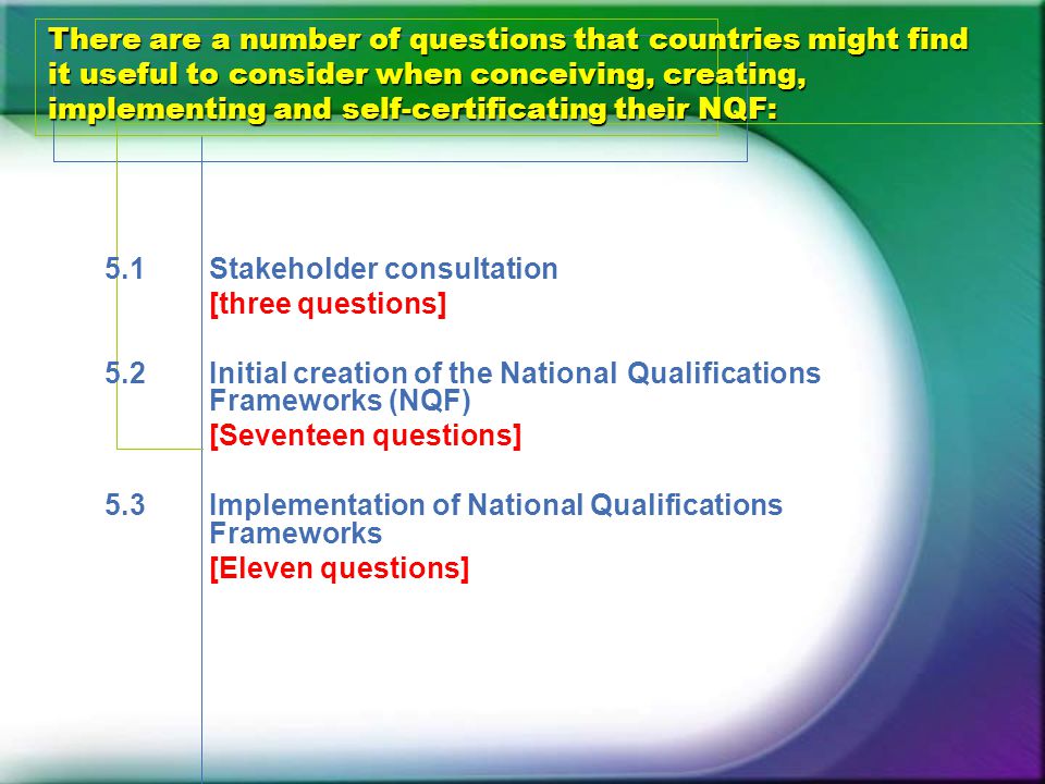 There are a number of questions that countries might find it useful to consider when conceiving, creating, implementing and self-certificating their NQF: 5.1Stakeholder consultation [three questions] 5.2Initial creation of the National Qualifications Frameworks (NQF) [Seventeen questions] 5.3Implementation of National Qualifications Frameworks [Eleven questions]