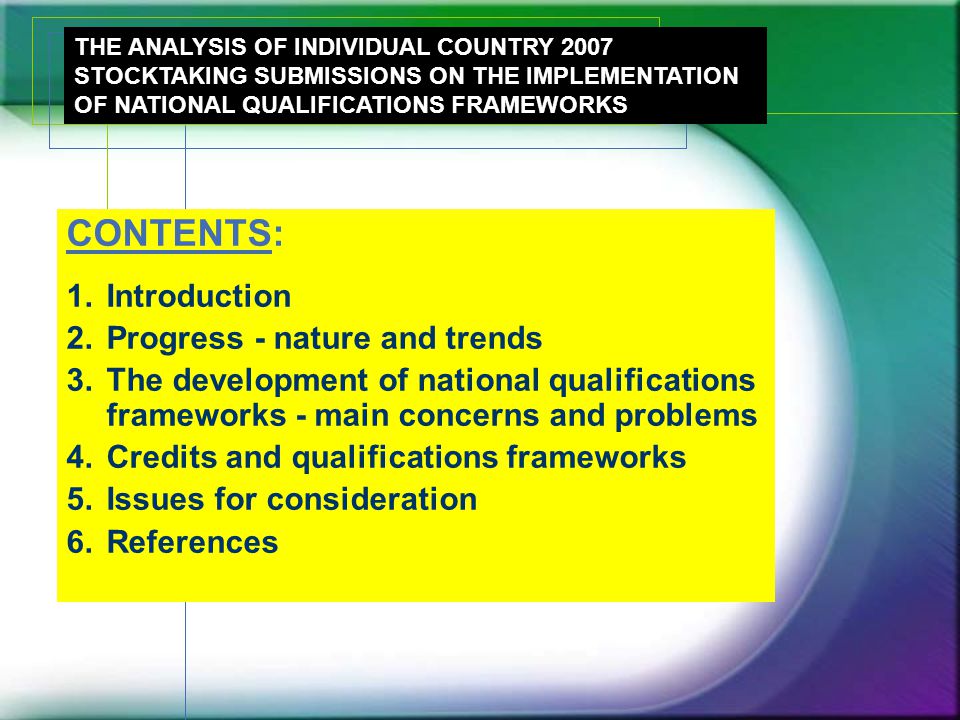 CONTENTS: 1.Introduction 2.Progress - nature and trends 3.The development of national qualifications frameworks - main concerns and problems 4.Credits and qualifications frameworks 5.Issues for consideration 6.References THE ANALYSIS OF INDIVIDUAL COUNTRY 2007 STOCKTAKING SUBMISSIONS ON THE IMPLEMENTATION OF NATIONAL QUALIFICATIONS FRAMEWORKS