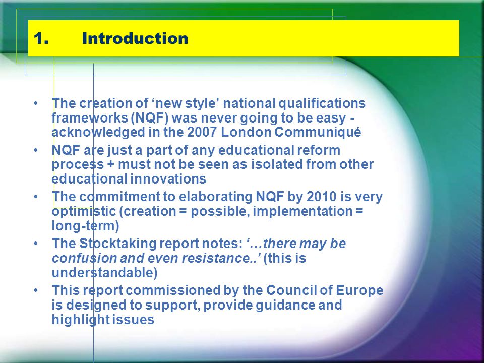 1.Introduction The creation of ‘new style’ national qualifications frameworks (NQF) was never going to be easy - acknowledged in the 2007 London Communiqué NQF are just a part of any educational reform process + must not be seen as isolated from other educational innovations The commitment to elaborating NQF by 2010 is very optimistic (creation = possible, implementation = long-term) The Stocktaking report notes: ‘…there may be confusion and even resistance..’ (this is understandable) This report commissioned by the Council of Europe is designed to support, provide guidance and highlight issues