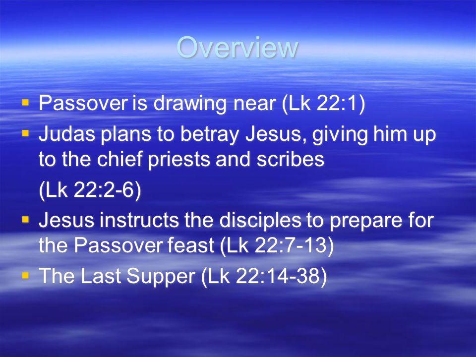 Overview  Passover is drawing near (Lk 22:1)  Judas plans to betray Jesus, giving him up to the chief priests and scribes (Lk 22:2-6)  Jesus instructs the disciples to prepare for the Passover feast (Lk 22:7-13)  The Last Supper (Lk 22:14-38)  Passover is drawing near (Lk 22:1)  Judas plans to betray Jesus, giving him up to the chief priests and scribes (Lk 22:2-6)  Jesus instructs the disciples to prepare for the Passover feast (Lk 22:7-13)  The Last Supper (Lk 22:14-38)