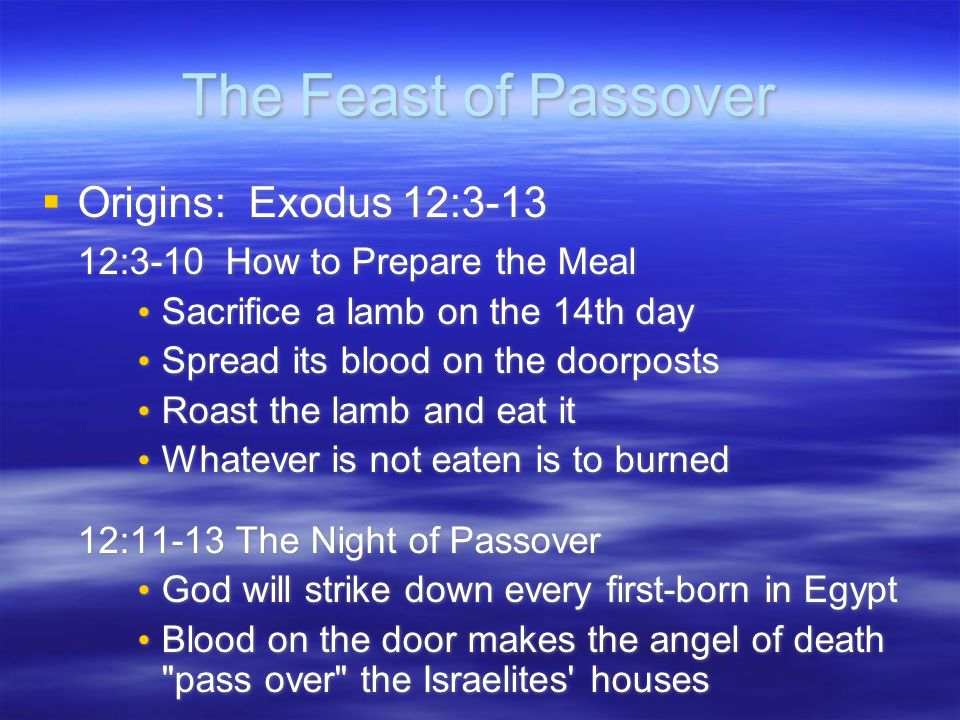 The Feast of Passover  Origins: Exodus 12: :3-10 How to Prepare the Meal Sacrifice a lamb on the 14th day Spread its blood on the doorposts Roast the lamb and eat it Whatever is not eaten is to burned 12:11-13 The Night of Passover God will strike down every first-born in Egypt Blood on the door makes the angel of death pass over the Israelites houses  Origins: Exodus 12: :3-10 How to Prepare the Meal Sacrifice a lamb on the 14th day Spread its blood on the doorposts Roast the lamb and eat it Whatever is not eaten is to burned 12:11-13 The Night of Passover God will strike down every first-born in Egypt Blood on the door makes the angel of death pass over the Israelites houses