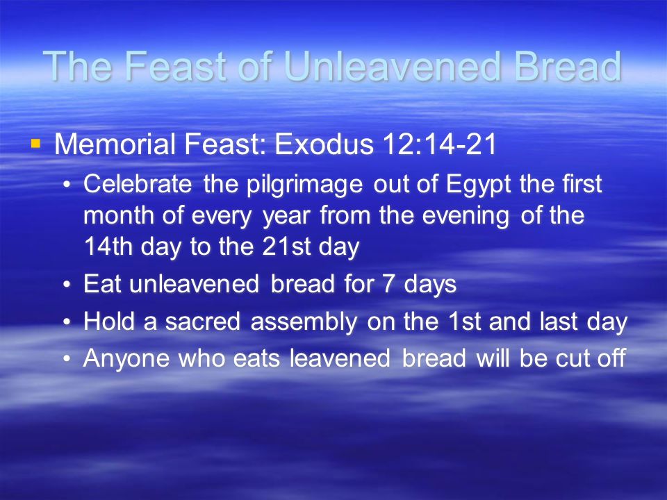 The Feast of Unleavened Bread  Memorial Feast: Exodus 12:14-21 Celebrate the pilgrimage out of Egypt the first month of every year from the evening of the 14th day to the 21st day Eat unleavened bread for 7 days Hold a sacred assembly on the 1st and last day Anyone who eats leavened bread will be cut off  Memorial Feast: Exodus 12:14-21 Celebrate the pilgrimage out of Egypt the first month of every year from the evening of the 14th day to the 21st day Eat unleavened bread for 7 days Hold a sacred assembly on the 1st and last day Anyone who eats leavened bread will be cut off