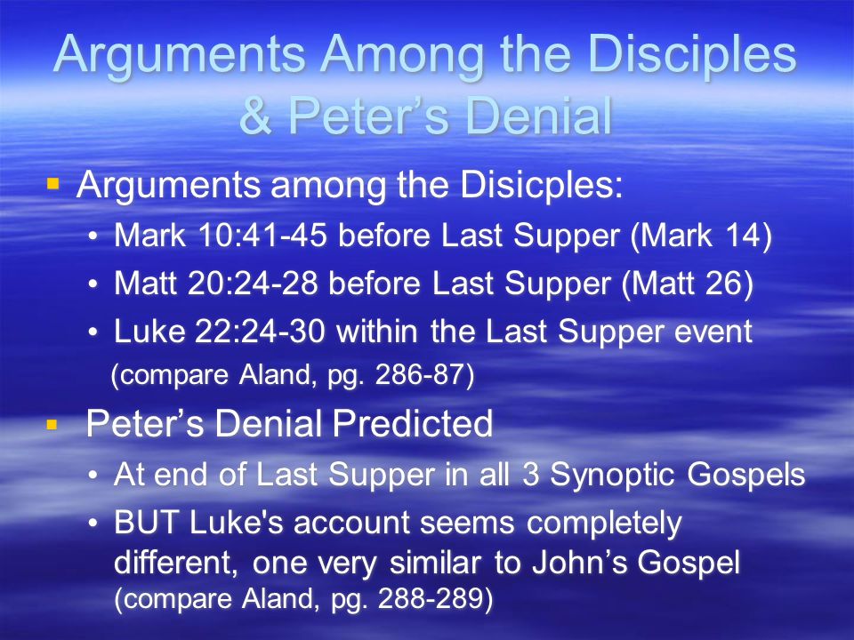 Arguments Among the Disciples & Peter’s Denial  Arguments among the Disicples: Mark 10:41-45 before Last Supper (Mark 14) Matt 20:24-28 before Last Supper (Matt 26) Luke 22:24-30 within the Last Supper event (compare Aland, pg.