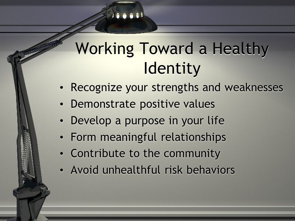 Working Toward a Healthy Identity Recognize your strengths and weaknesses Demonstrate positive values Develop a purpose in your life Form meaningful relationships Contribute to the community Avoid unhealthful risk behaviors Recognize your strengths and weaknesses Demonstrate positive values Develop a purpose in your life Form meaningful relationships Contribute to the community Avoid unhealthful risk behaviors