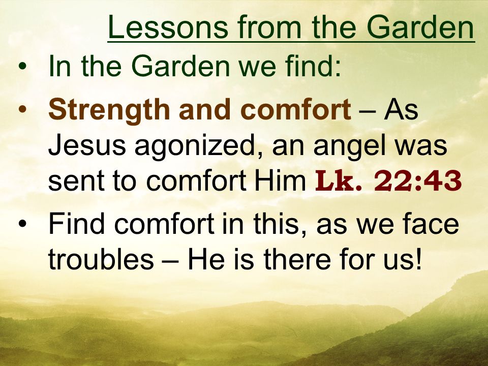 In the Garden we find: Strength and comfort – As Jesus agonized, an angel was sent to comfort Him Lk.
