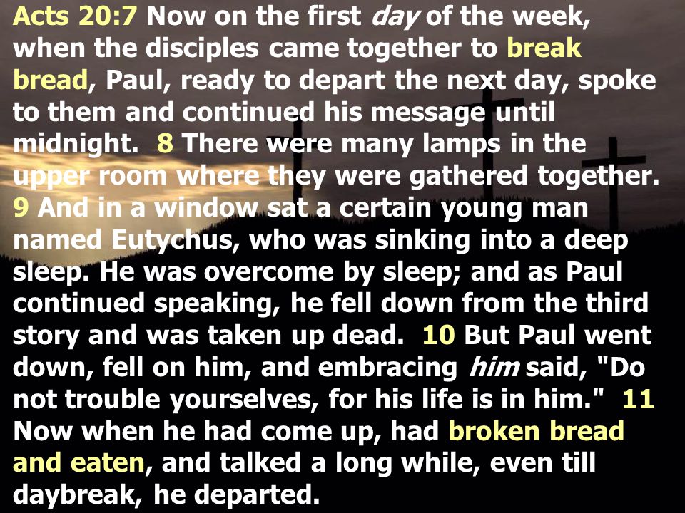 Acts 20:7 Now on the first day of the week, when the disciples came together to break bread, Paul, ready to depart the next day, spoke to them and continued his message until midnight.
