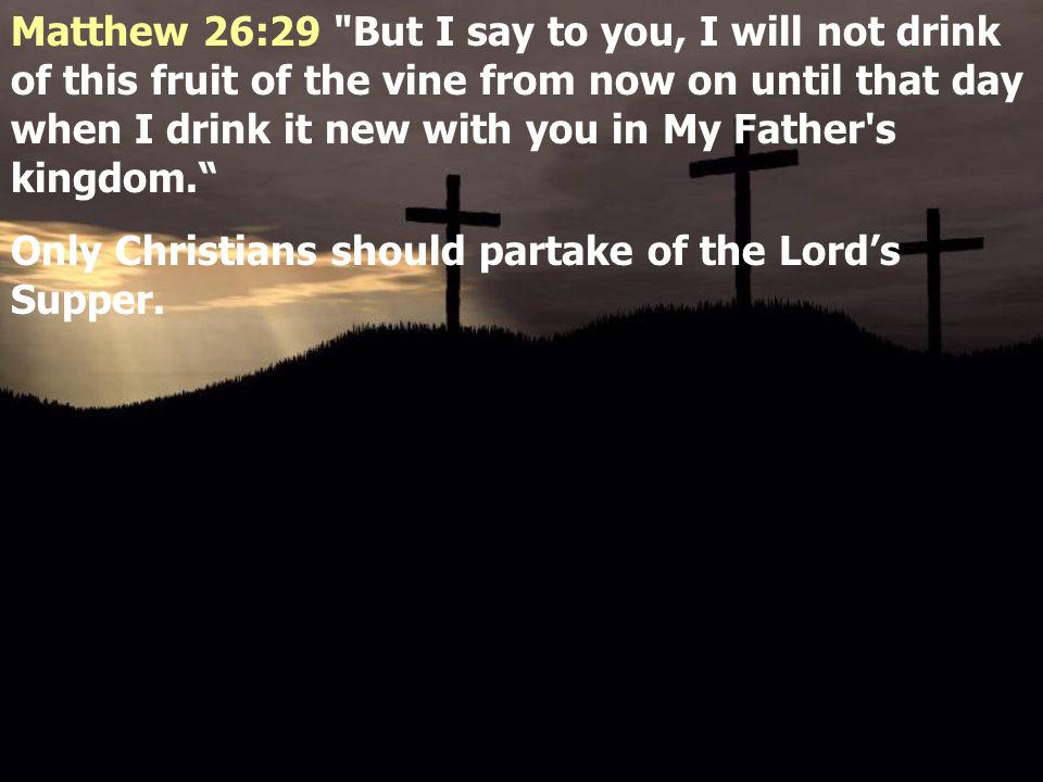 Matthew 26:29 But I say to you, I will not drink of this fruit of the vine from now on until that day when I drink it new with you in My Father s kingdom. Only Christians should partake of the Lord’s Supper.