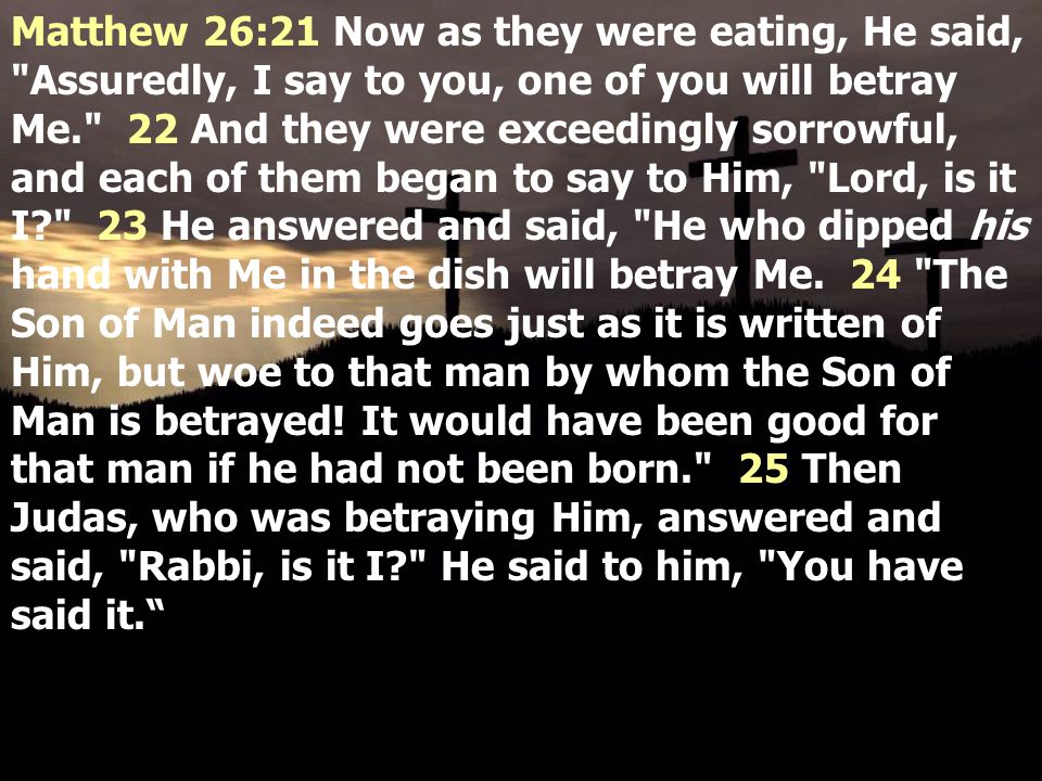 Matthew 26:21 Now as they were eating, He said, Assuredly, I say to you, one of you will betray Me. 22 And they were exceedingly sorrowful, and each of them began to say to Him, Lord, is it I 23 He answered and said, He who dipped his hand with Me in the dish will betray Me.
