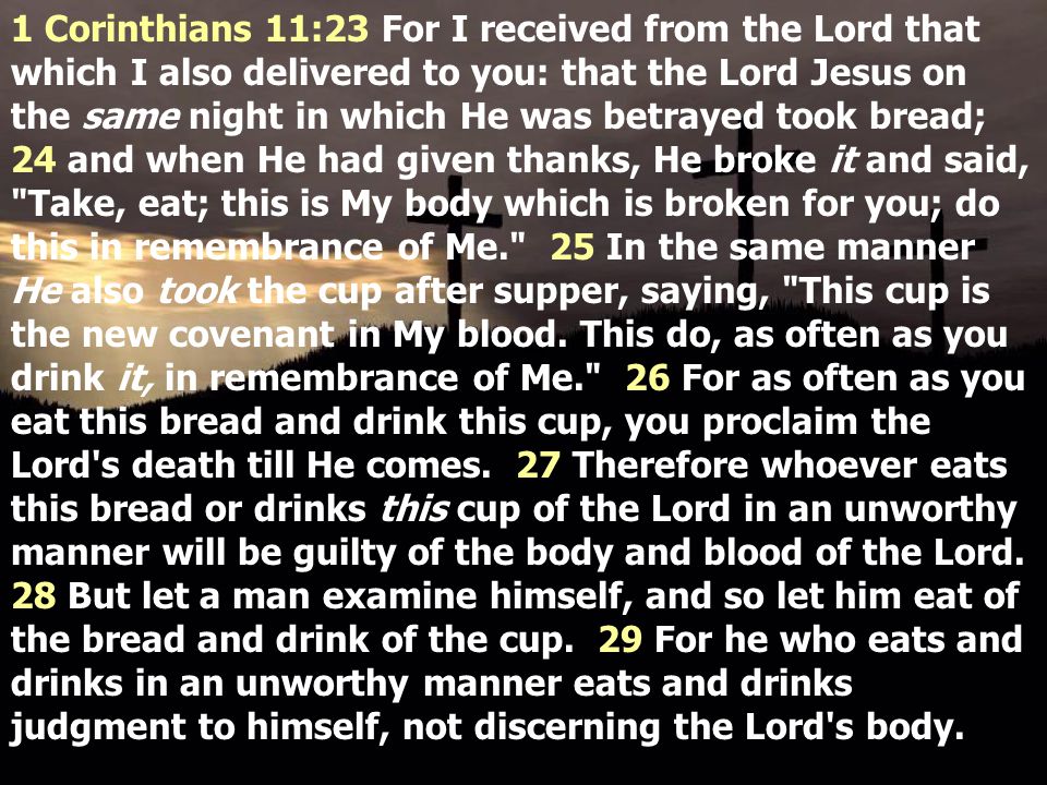 1 Corinthians 11:23 For I received from the Lord that which I also delivered to you: that the Lord Jesus on the same night in which He was betrayed took bread; 24 and when He had given thanks, He broke it and said, Take, eat; this is My body which is broken for you; do this in remembrance of Me. 25 In the same manner He also took the cup after supper, saying, This cup is the new covenant in My blood.