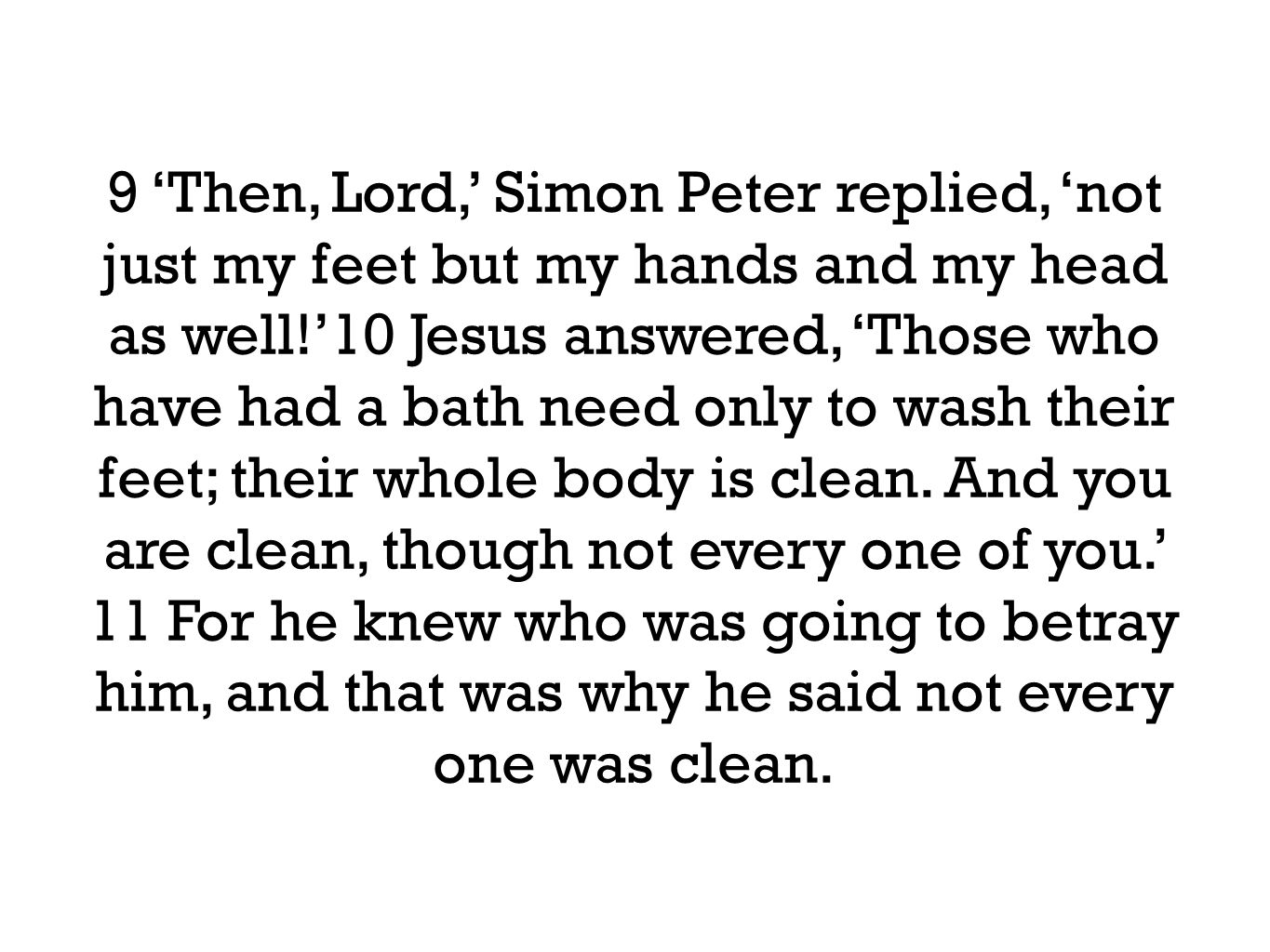 9 ‘Then, Lord,’ Simon Peter replied, ‘not just my feet but my hands and my head as well!’10 Jesus answered, ‘Those who have had a bath need only to wash their feet; their whole body is clean.