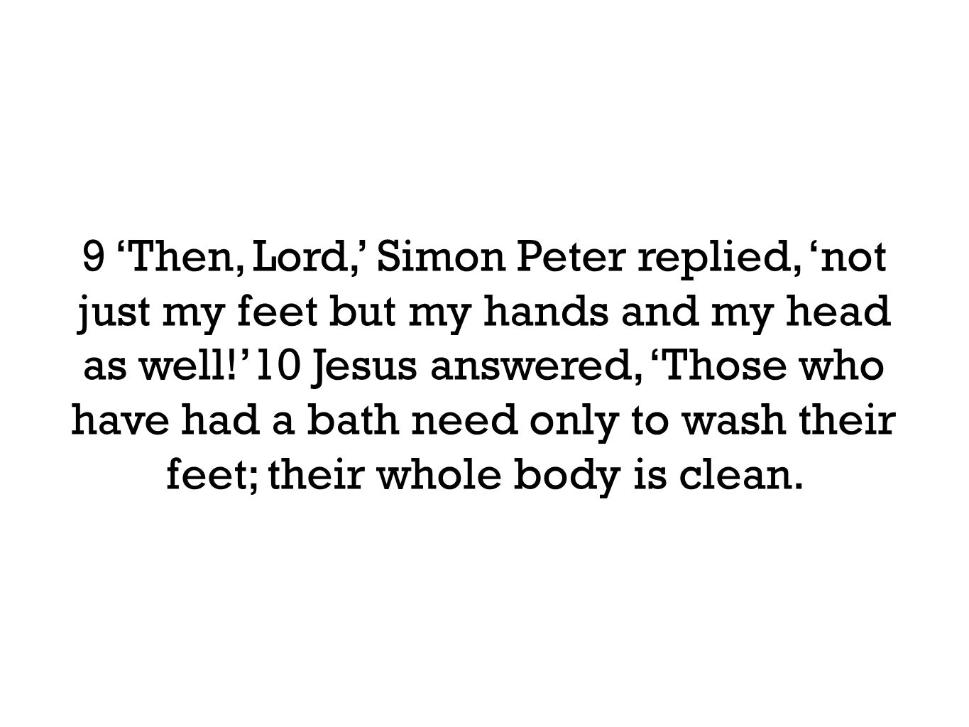 9 ‘Then, Lord,’ Simon Peter replied, ‘not just my feet but my hands and my head as well!’10 Jesus answered, ‘Those who have had a bath need only to wash their feet; their whole body is clean.