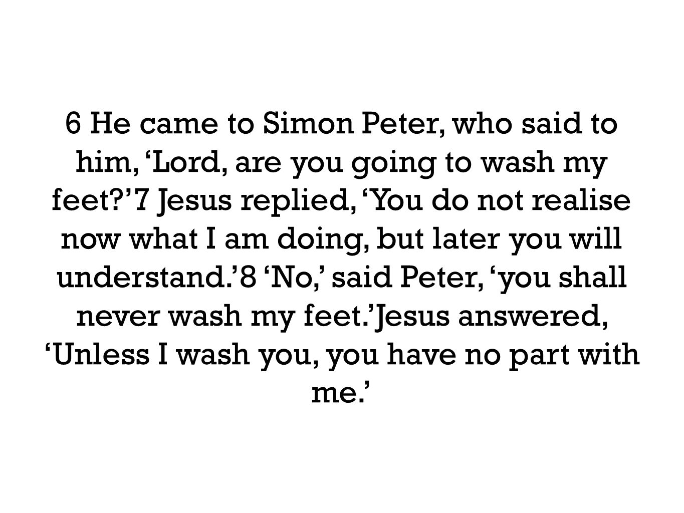 6 He came to Simon Peter, who said to him, ‘Lord, are you going to wash my feet ’7 Jesus replied, ‘You do not realise now what I am doing, but later you will understand.’8 ‘No,’ said Peter, ‘you shall never wash my feet.’Jesus answered, ‘Unless I wash you, you have no part with me.’