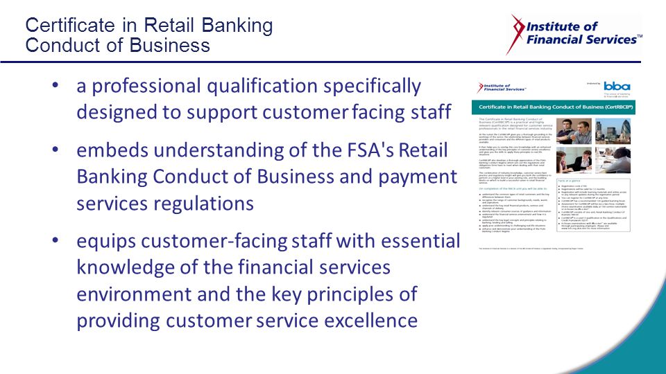 Certificate in Retail Banking Conduct of Business a professional qualification specifically designed to support customer facing staff embeds understanding of the FSA s Retail Banking Conduct of Business and payment services regulations equips customer-facing staff with essential knowledge of the financial services environment and the key principles of providing customer service excellence