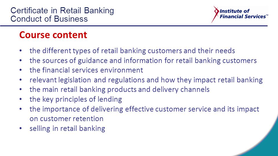 Certificate in Retail Banking Conduct of Business Course content the different types of retail banking customers and their needs the sources of guidance and information for retail banking customers the financial services environment relevant legislation and regulations and how they impact retail banking the main retail banking products and delivery channels the key principles of lending the importance of delivering effective customer service and its impact on customer retention selling in retail banking