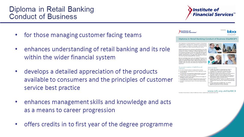 Diploma in Retail Banking Conduct of Business for those managing customer facing teams enhances understanding of retail banking and its role within the wider financial system develops a detailed appreciation of the products available to consumers and the principles of customer service best practice enhances management skills and knowledge and acts as a means to career progression offers credits in to first year of the degree programme
