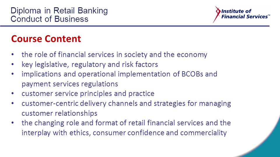 Diploma in Retail Banking Conduct of Business Course Content the role of financial services in society and the economy key legislative, regulatory and risk factors implications and operational implementation of BCOBs and payment services regulations customer service principles and practice customer-centric delivery channels and strategies for managing customer relationships the changing role and format of retail financial services and the interplay with ethics, consumer confidence and commerciality