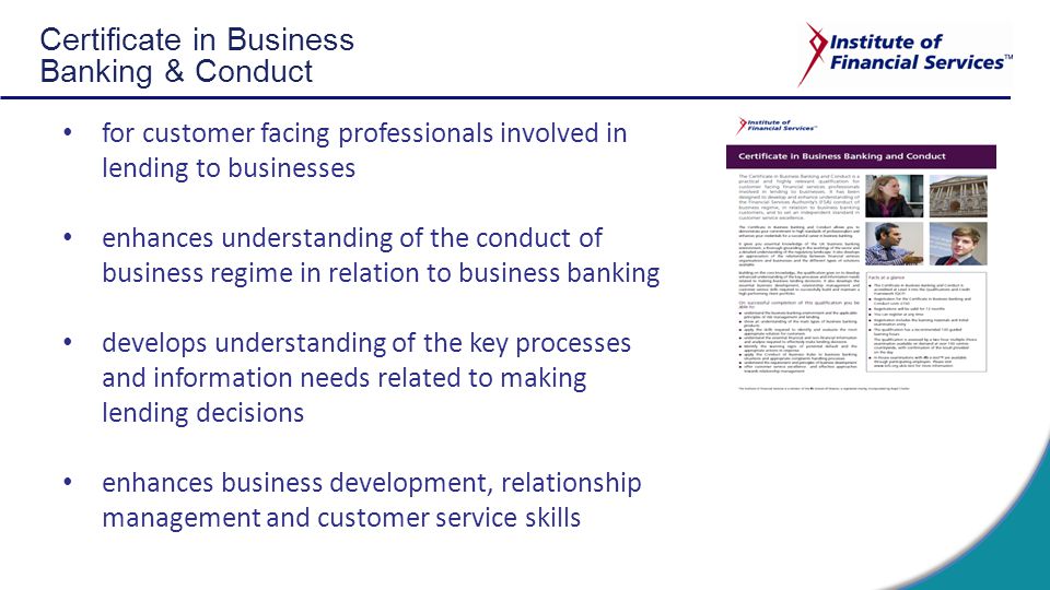 Certificate in Business Banking & Conduct for customer facing professionals involved in lending to businesses enhances understanding of the conduct of business regime in relation to business banking develops understanding of the key processes and information needs related to making lending decisions enhances business development, relationship management and customer service skills
