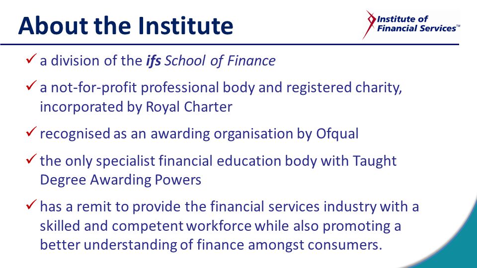 About the Institute a division of the ifs School of Finance a not-for-profit professional body and registered charity, incorporated by Royal Charter recognised as an awarding organisation by Ofqual the only specialist financial education body with Taught Degree Awarding Powers has a remit to provide the financial services industry with a skilled and competent workforce while also promoting a better understanding of finance amongst consumers.