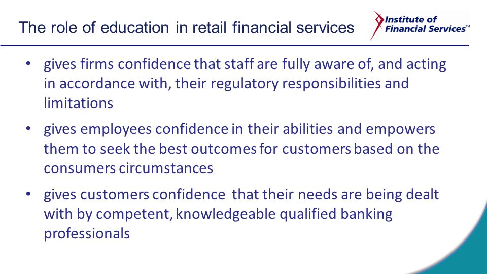 The role of education in retail financial services gives firms confidence that staff are fully aware of, and acting in accordance with, their regulatory responsibilities and limitations gives employees confidence in their abilities and empowers them to seek the best outcomes for customers based on the consumers circumstances gives customers confidence that their needs are being dealt with by competent, knowledgeable qualified banking professionals